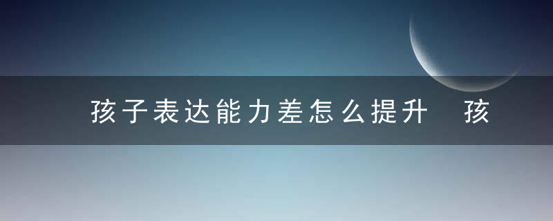 孩子表达能力差怎么提升 孩子表达能力差如何提升